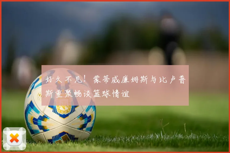 好久不见！蒙蒂威廉姆斯与比卢普斯重聚畅谈篮球情谊