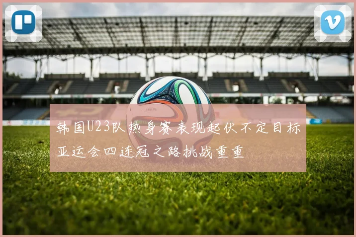 韩国U23队热身赛表现起伏不定目标亚运会四连冠之路挑战重重