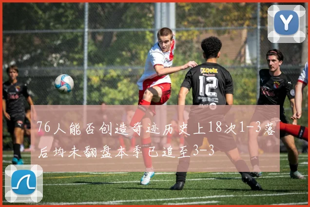 76人能否创造奇迹历史上18次1-3落后均未翻盘本季已追至3-3