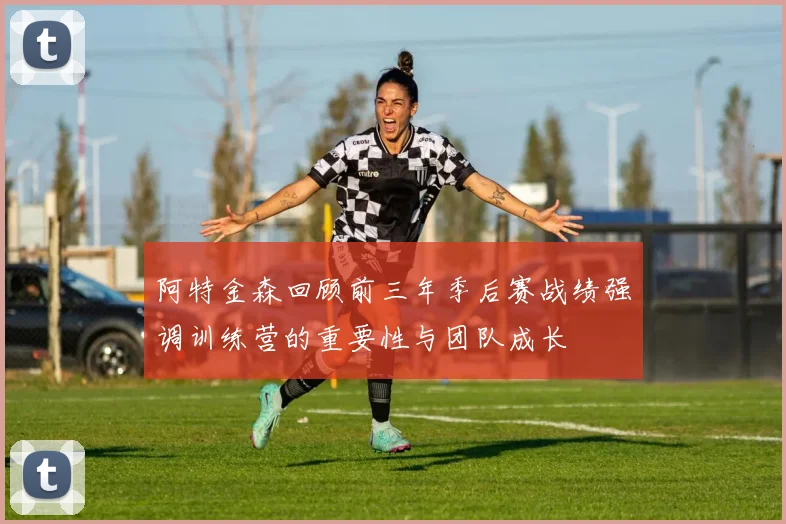 阿特金森回顾前三年季后赛战绩强调训练营的重要性与团队成长
