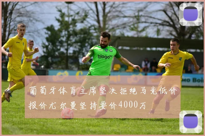 葡萄牙体育主席坚决拒绝马竞低价报价尤尔曼坚持要价4000万