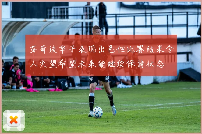芬奇谈华子表现出色但比赛结果令人失望希望未来能继续保持状态