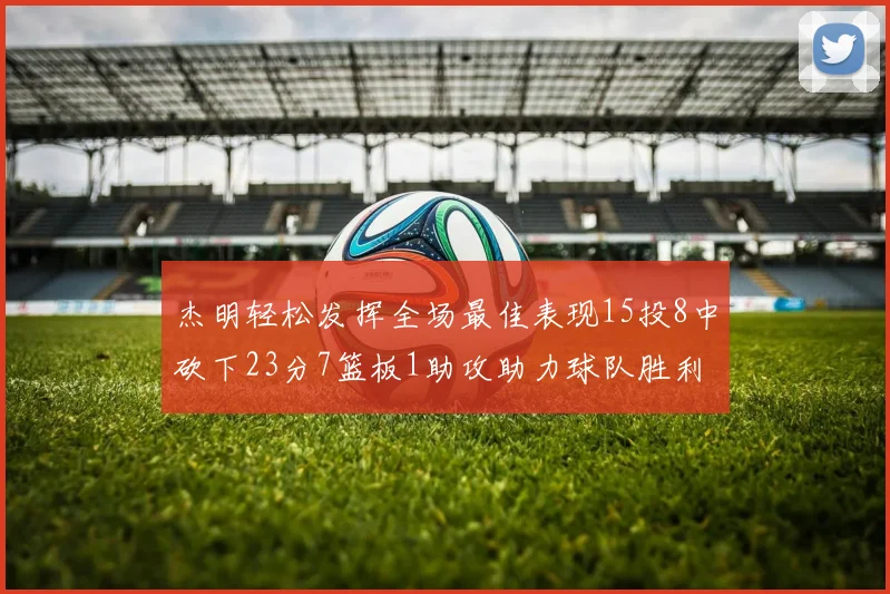 杰明轻松发挥全场最佳表现15投8中砍下23分7篮板1助攻助力球队胜利