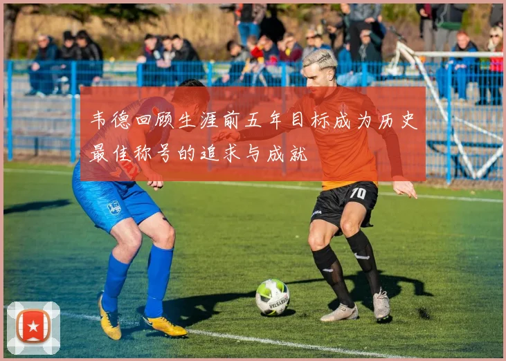 韦德回顾生涯前五年目标成为历史最佳称号的追求与成就
