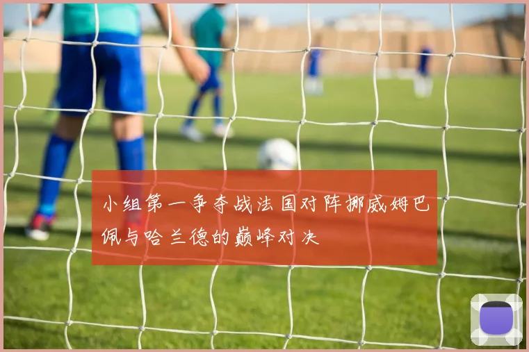 小组第一争夺战法国对阵挪威姆巴佩与哈兰德的巅峰对决