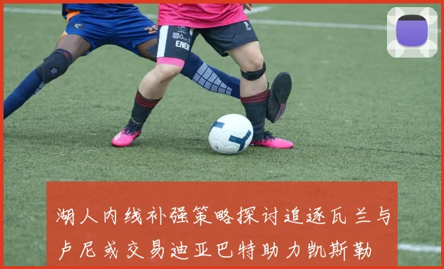 湖人内线补强策略探讨追逐瓦兰与卢尼或交易迪亚巴特助力凯斯勒