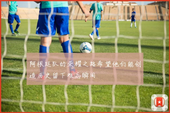 阿根廷队的荣耀之路希望他们能创造历史留下难忘瞬间