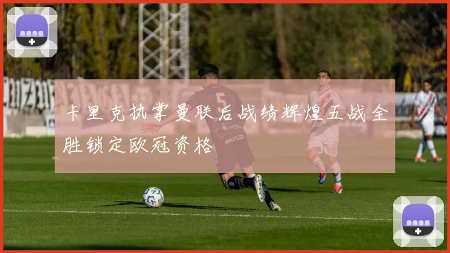 卡里克执掌曼联后战绩辉煌五战全胜锁定欧冠资格