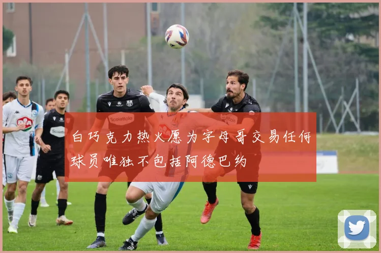 白巧克力热火愿为字母哥交易任何球员唯独不包括阿德巴约