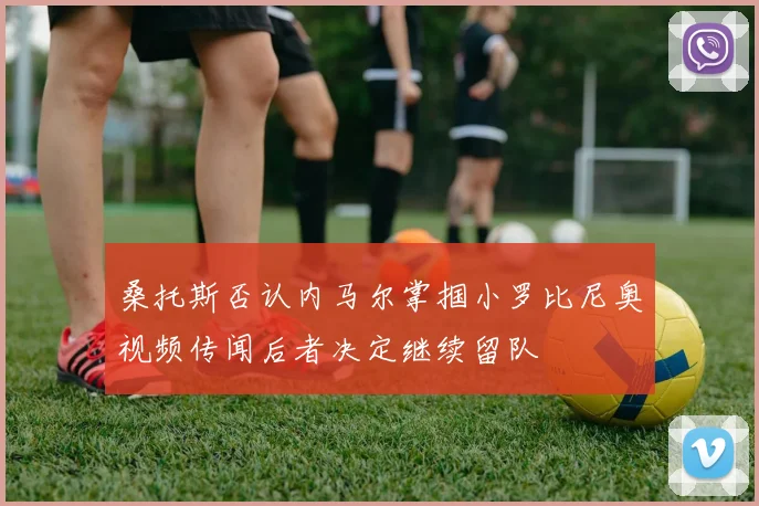 桑托斯否认内马尔掌掴小罗比尼奥视频传闻后者决定继续留队