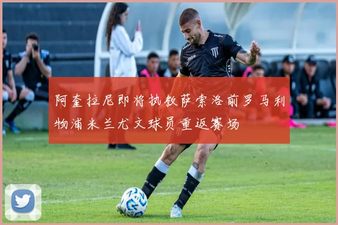 阿奎拉尼即将执教萨索洛前罗马利物浦米兰尤文球员重返赛场