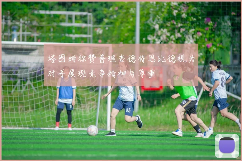 塔图姆称赞普理查德将恩比德视为对手展现竞争精神与尊重