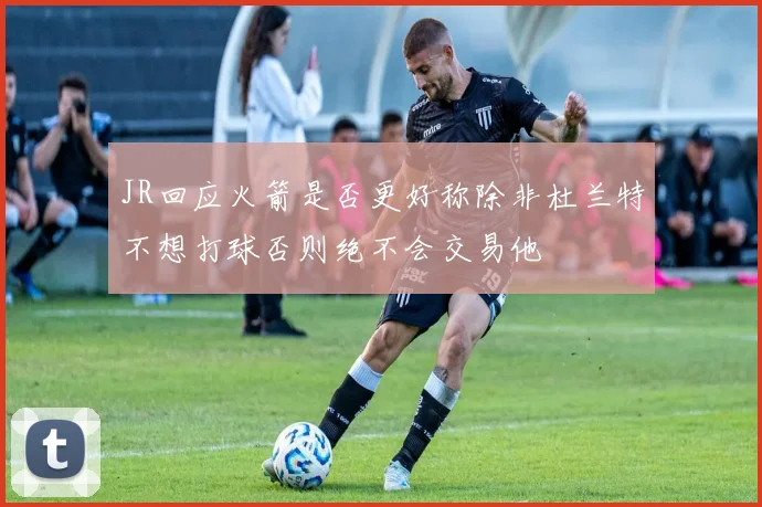 JR回应火箭是否更好称除非杜兰特不想打球否则绝不会交易他