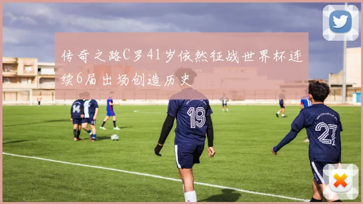 传奇之路C罗41岁依然征战世界杯连续6届出场创造历史