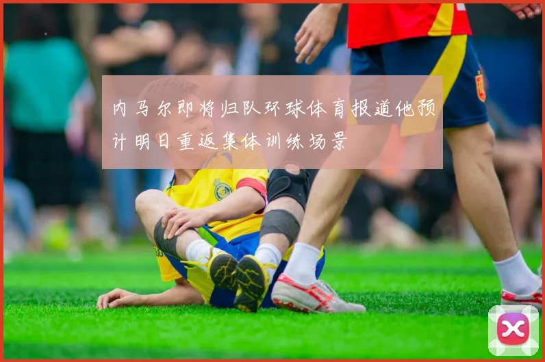 内马尔即将归队环球体育报道他预计明日重返集体训练场景