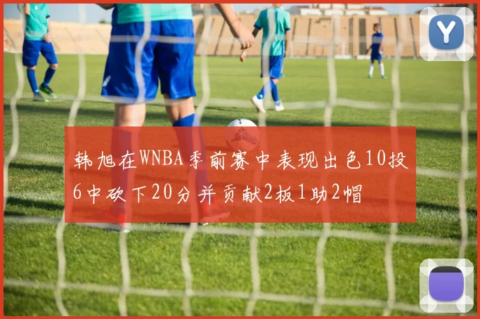 韩旭在WNBA季前赛中表现出色10投6中砍下20分并贡献2板1助2帽