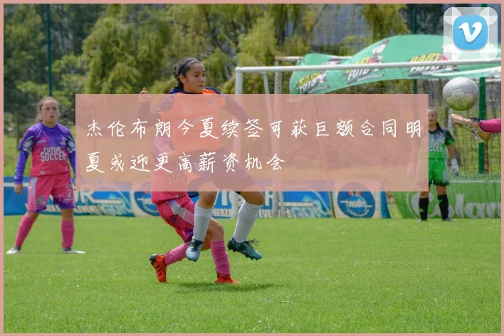 杰伦布朗今夏续签可获巨额合同明夏或迎更高薪资机会
