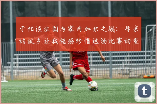 于帕谈法国与塞内加尔之战：母亲的故乡让我倍感珍惜这场比赛的重要性