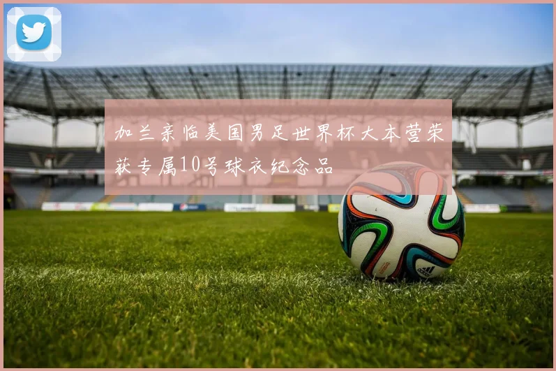 加兰亲临美国男足世界杯大本营荣获专属10号球衣纪念品