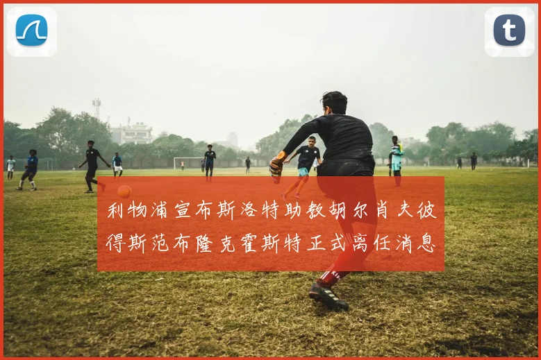 利物浦宣布斯洛特助教胡尔肖夫彼得斯范布隆克霍斯特正式离任消息