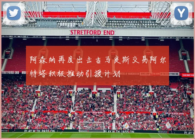 阿森纳再度出击吉马良斯交易阿尔特塔积极推动引援计划