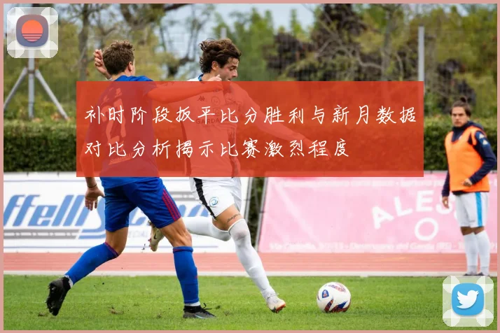 补时阶段扳平比分胜利与新月数据对比分析揭示比赛激烈程度