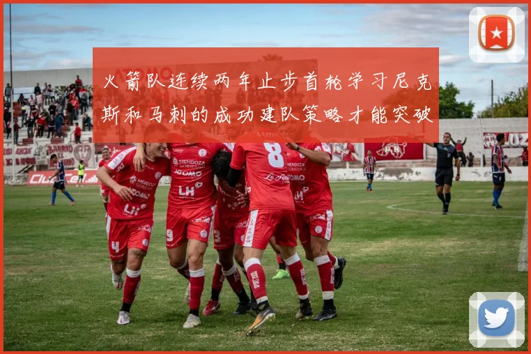 火箭队连续两年止步首轮学习尼克斯和马刺的成功建队策略才能突破瓶颈